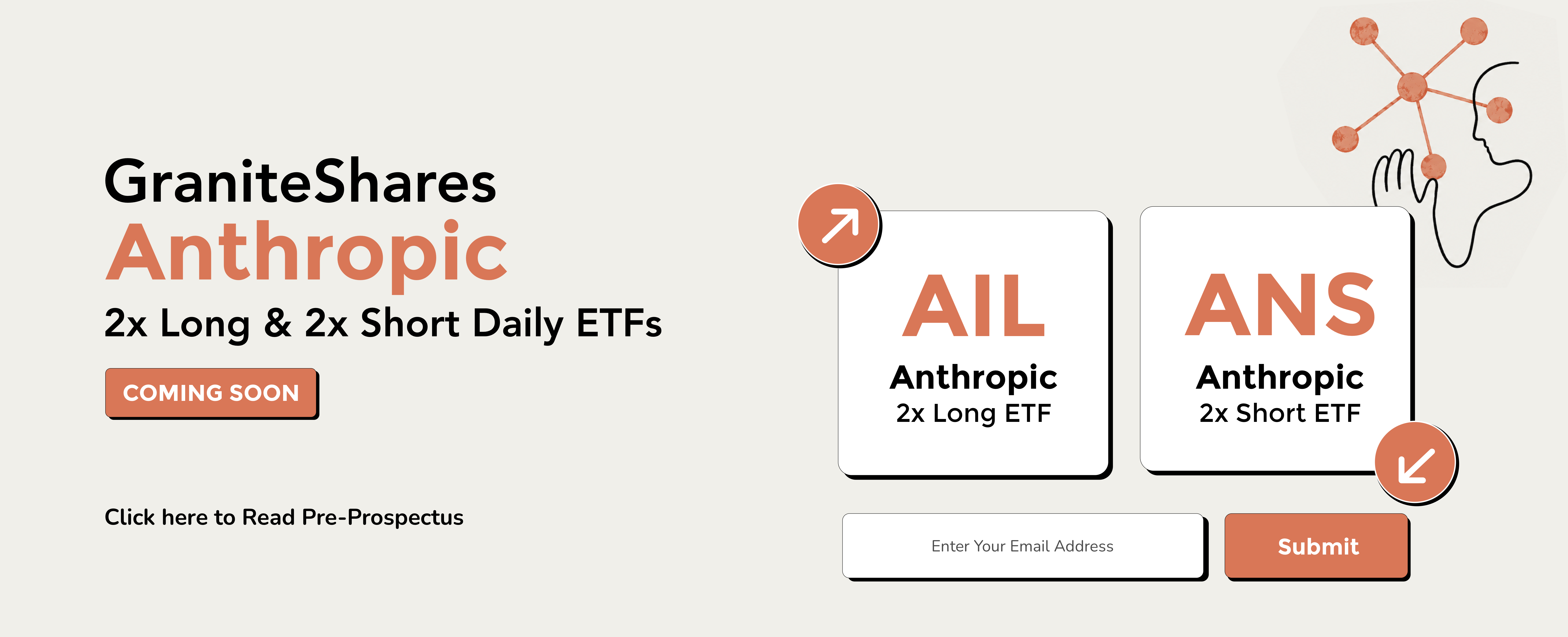 GraniteShares Anthropic 2x Long and 2x Short Daily ETFs. AIL, Anthropic 2x Long ETF. ANS, Anthropic 2x Short ETF. Coming soon. An investment in these ETFs involves significant risk. The funds do not invest in the underlying stock. Income is not guaranteed. Distributed by ALPS Distributors, Inc.